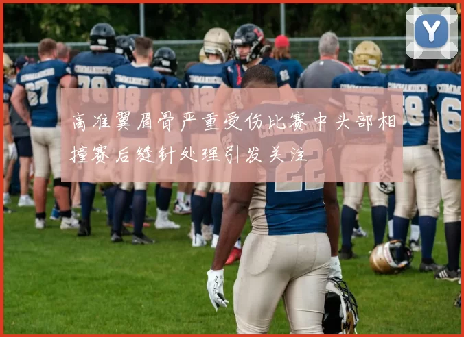 高准翼眉骨严重受伤比赛中头部相撞赛后缝针处理引发关注