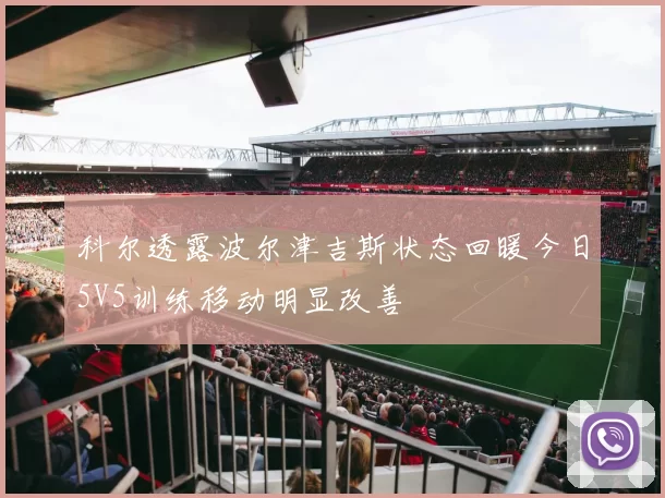 科尔透露波尔津吉斯状态回暖今日5V5训练移动明显改善