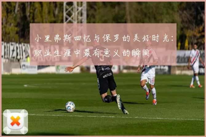 小里弗斯回忆与保罗的美好时光：职业生涯中最有意义的瞬间