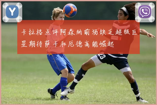 卡拉格点评阿森纳前场缺乏超级巨星期待萨卡和厄德高能崛起