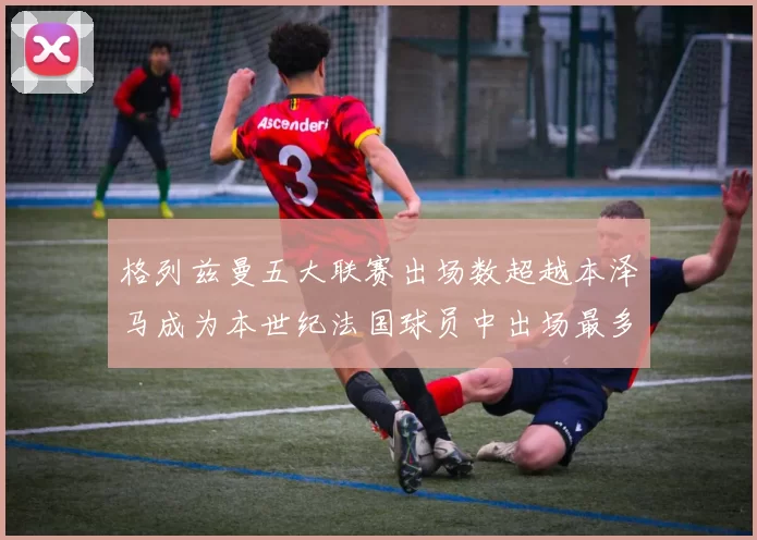 格列兹曼五大联赛出场数超越本泽马成为本世纪法国球员中出场最多者
