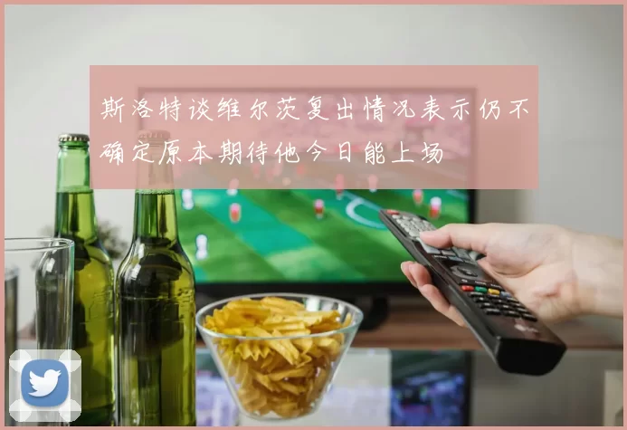 斯洛特谈维尔茨复出情况表示仍不确定原本期待他今日能上场