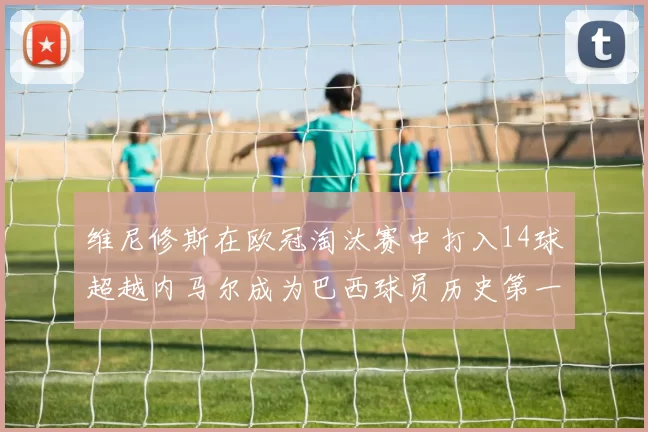 维尼修斯在欧冠淘汰赛中打入14球超越内马尔成为巴西球员历史第一人