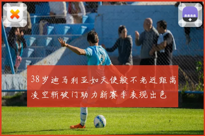 38岁迪马利亚如天使般不老近距离凌空斩破门助力新赛季表现出色