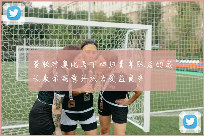 曼联对奥比马丁回归青年队后的成长表示满意并认为受益良多