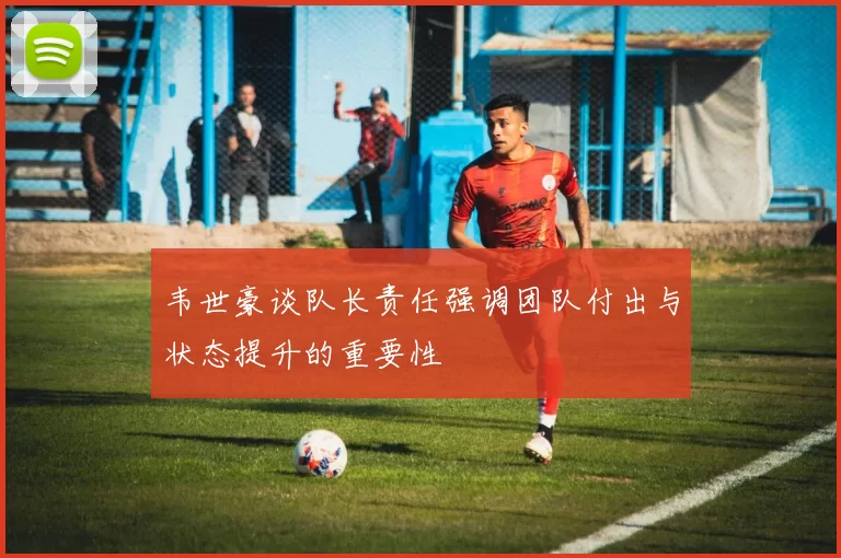 韦世豪谈队长责任强调团队付出与状态提升的重要性